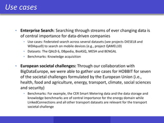 Use cases
• Enterprise Search: Searching through streams of ever changing data is
of central importance for data-driven companies
• Use cases: Federated search across several datasets (see projects DIESEL8 and
WDAqua9) to search on mobile devices (e.g., project QAMEL10)
• Datasets: The QALD 6, DBpedia, BioASQ, MESH and BENGAL
• Benchmarks: Knowledge acquisition
• European societal challenges: Through our collaboration with
BigDataEurope, we were able to gather use cases for HOBBIT for seven
of the societal challenges formulated by the European Union (i.e.,
health, food and agriculture, energy, transport, climate, social sciences
and security)
• Benchmarks: For example, the CER Smart Metering data and the data storage and
knowledge benchmarks are of central importance for the energy domain while
LinkedConnections and all other transport datasets are relevant for the transport
societal challenge
 