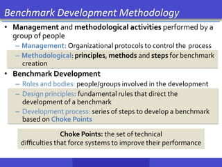 • Management and methodological activities performed by a
group of people
– Management: Organizational protocols to control the process
– Methodological: principles, methods and steps for benchmark
creation
• Benchmark Development
– Roles and bodies: people/groups involved in the development
– Design principles: fundamental rules that direct the
development of a benchmark
– Development process: series of steps to develop a benchmark
based on Choke Points
Benchmark Development Methodology
Choke Points: the set of technical
diﬃculties that force systems to improve their performance
 