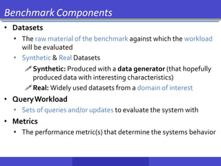 Benchmark Components
• Datasets
• The raw material of the benchmark against which the workload
will be evaluated
• Synthetic & Real Datasets
Synthetic: Produced with a data generator (that hopefully
produced data with interesting characteristics)
Real: Widely used datasets from a domain of interest
• QueryWorkload
• Sets of queries and/or updates to evaluate the system with
• Metrics
• The performance metric(s) that determine the systems behavior
 