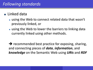 Linked data
using the Web to connect related data that wasn't
previously linked, or
using the Web to lower the barriers to linking data
currently linked using other methods.
 recommended best practice for exposing, sharing,
and connecting pieces of data, information, and
knowledge on the Semantic Web using URIs and RDF
Following standards
 