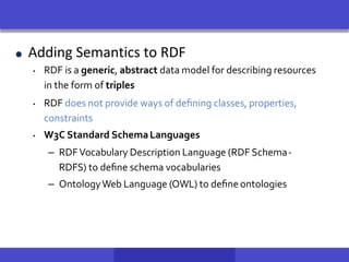 Adding Semantics to RDF
• RDF is a generic, abstract data model for describing resources
in the form of triples
• RDF does not provide ways of deﬁning classes, properties,
constraints
• W3C Standard SchemaLanguages
– RDFVocabulary Description Language (RDF Schema-
RDFS) to deﬁne schema vocabularies
– OntologyWeb Language (OWL) to deﬁne ontologies
 