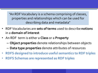• RDFVocabularies are sets of terms used to describenotions
in a domain of interest
• An RDF term is either a Class or a Property
– Object properties denote relationships between objects
– Data type properties denote attributes of resources
• RDFS designed to introduce useful semantics to RDF triples
• RDFS Schemas are represented as RDF triples
"AnRDFVocabulary is a schema comprising of classes,
properties and relationships which can be used for
describing data and metadata"
 