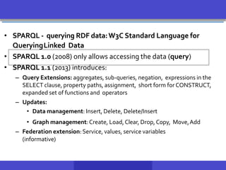 • SPARQL - querying RDF data:W3C Standard Language for
QueryingLinked Data
• SPARQL 1.0 (2008) only allows accessing the data (query)
• SPARQL 1.1 (2013) introduces:
– Query Extensions: aggregates, sub-queries, negation, expressions in the
SELECT clause, property paths, assignment, short form for CONSTRUCT,
expanded set of functions and operators
– Updates:
• Data management: Insert, Delete, Delete/Insert
• Graph management:Create, Load,Clear, Drop,Copy, Move,Add
– Federation extension:Service, values, service variables
(informative)
 