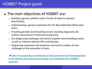 The main objectives of HOBBIT are:
Building a generic platform with a family of industry-relevant
benchmarks,
Implementing a generic evaluation for the Big Linked Data (BLD) value
chain,
Providing periodic benchmarking results including diagnostics for
further improvement of BLD processing tools,
(Co-)Organizing challenges and events to gather benchmarking results
as well as industry-relevant KPIs and datasets,
Supporting companies and academics during the creation of new
challenges or the evaluation of tools.
 After its completion contributing to best practices and standardization
in the field by generalizing knowledge and standards from HOBBIT
expertise
HOBBIT Project goals
 
