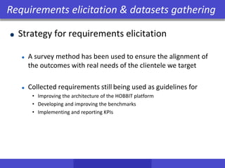 Strategy for requirements elicitation
A survey method has been used to ensure the alignment of
the outcomes with real needs of the clientele we target
Collected requirements still being used as guidelines for
• Improving the architecture of the HOBBIT platform
• Developing and improving the benchmarks
• Implementing and reporting KPIs
Requirements elicitation & datasets gathering
 