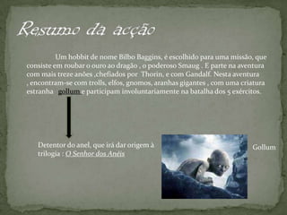 Resumo da acção	Um hobbit de nome Bilbo Baggins, é escolhido para uma missão, que consiste em roubar o ouro ao dragão , o poderoso Smaug . E parte na aventura com mais treze anões ,chefiados por  Thorin, e com Gandalf. Nesta aventura , encontram-se com trolls, elfos, gnomos, aranhas gigantes , com uma criatura estranha   gollum e participam involuntariamente na batalha dos 5 exércitos. Detentor do anel, que irá dar origem à trilogia : O Senhor dos AnéisGollum