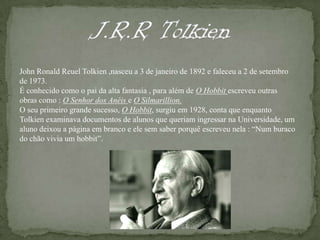 J.R.R TolkienJohn RonaldReuelTolkien ,nasceu a 3 de janeiro de 1892 e faleceu a 2 de setembro de 1973.É conhecido como o pai da alta fantasia , para além de O Hobbitescreveu outras obras como : O Senhor dos Anéis e O Silmarillion.O seu primeiro grande sucesso, O Hobbit, surgiu em 1928, conta que enquanto Tolkien examinava documentos de alunos que queriam ingressar na Universidade, um aluno deixou a página em branco e ele sem saber porquê escreveu nela : “Num buraco do chão vivia um hobbit”.