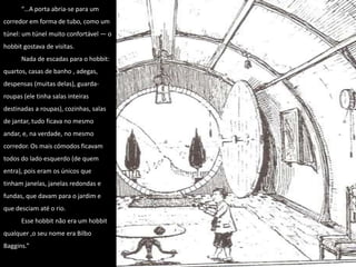 “…A porta abria-se para um corredor em forma de tubo, como um túnel: um túnel muito confortável — o hobbit gostava de visitas. Nada de escadas para o hobbit: quartos, casas de banho , adegas, despensas (muitas delas), guarda-roupas (ele tinha salas inteiras destinadas a roupas), cozinhas, salas de jantar, tudo ficava no mesmo andar, e, na verdade, no mesmo corredor. Os mais cómodos ficavam todos do lado esquerdo (de quem entra), pois eram os únicos que tinham janelas, janelas redondas e fundas, que davam para o jardim e que desciam até o rio. Esse hobbit não era um hobbit qualquer ,o seu nome era Bilbo Baggins.”