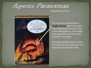 Aspectos ParatextuaisAngerthas ou CirthNa capa está representado o dragão Smaug, que vai ser uma peça importante na acção. Pois como está explícito ,este dragão está a guardar um tesouro que pertence  aos anões.  Destaque também para o realce do nome do autor, isto deve-se a esta ser a sua primeira obra. 