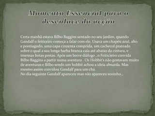 Momento Essencial para o desenlace da acçãoCerta manhã estava BilboBaggins sentado no seu jardim, quando Gandalf o feiticeiro começa a falar com ele. Usava um chapéu azul, alto e pontiagudo, uma capa cinzenta comprida, um cachecol prateado sobre o qual a sua longa barba branca caía até abaixo da cintura, e imensas botas pretas. Após um breve diálogo , o Feiticieiro convida Bilbo Baggins a partir numa aventura . Os Hobbit’s não gostavam muito de aventuras e Bilbo sendo um hobbit achou a ideia absurda. Mas mesmo assim convidou Gandalf para um chá. No dia seguinte Gandalf apareceu mas não apareceu sozinho… 