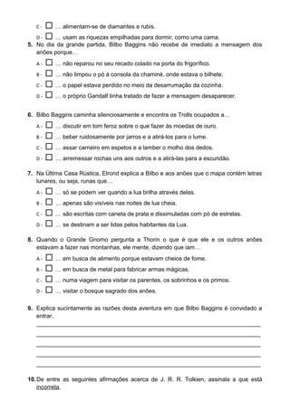 C-   … alimentam-se de diamantes e rubis.
   D -  … usam as riquezas empilhadas para dormir, como uma cama.
5. No dia da grande partida, Bilbo Baggins não recebe de imediato a mensagem dos
   anões porque…
   A-   … não reparou no seu recado colado na porta do frigorífico.
   B -  … não limpou o pó à consola da chaminé, onde estava o bilhete.

   C -  … o papel estava perdido no meio da desarrumação da cozinha.

   D -  … o próprio Gandalf tinha tratado de fazer a mensagem desaparecer.


6. Bilbo Baggins caminha silenciosamente e encontra os Trolls ocupados a…
   A-   … discutir em tom feroz sobre o que fazer às moedas de ouro.
   B -  … beber ruidosamente por jarros e a atirá-los para o lume.

   C -  … assar carneiro em espetos e a lamber o molho dos dedos.

   D -  … arremessar rochas uns aos outros e a atirá-las para a escuridão.

7. Na Última Casa Rústica, Elrond explica a Bilbo e aos anões que o mapa contém letras
   lunares, ou seja, runas que…
   A-   … só se podem ver quando a lua brilha através delas.
   B -  … apenas são visíveis nas noites de lua cheia.

   C -  … são escritas com caneta de prata e dissimuladas com pó de estrelas.

   D -  … se destinam a ser lidas pelos habitantes da Lua.

8. Quando o Grande Gnomo pergunta a Thorin o que é que ele e os outros anões
   estavam a fazer nas montanhas, ele mente, dizendo que iam…
   A-   … em busca de alimento porque estavam cheios de fome.
   B -  … em busca de metal para fabricar armas mágicas.

   C -  … numa viagem para visitar os parentes, os sobrinhos e os primos.

   D -  … visitar o bosque sagrado dos anões.


9. Explica sucintamente as razões desta aventura em que Bilbo Baggins é convidado a
   entrar.
   _____________________________________________________________________
   _____________________________________________________________________
   _____________________________________________________________________
   _____________________________________________________________________
   _____________________________________________________________________

10. De entre as seguintes afirmações acerca de J. R. R. Tolkien, assinala a que está
    incorreta.
 