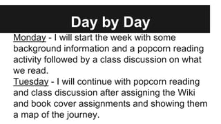 Day by Day
Monday - I will start the week with some
background information and a popcorn reading
activity followed by a class discussion on what
we read.
Tuesday - I will continue with popcorn reading
and class discussion after assigning the Wiki
and book cover assignments and showing them
a map of the journey.
 