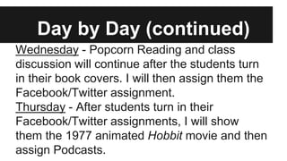 Day by Day (continued)
Wednesday - Popcorn Reading and class
discussion will continue after the students turn
in their book covers. I will then assign them the
Facebook/Twitter assignment.
Thursday - After students turn in their
Facebook/Twitter assignments, I will show
them the 1977 animated Hobbit movie and then
assign Podcasts.
 