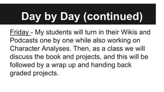 Day by Day (continued)
Friday - My students will turn in their Wikis and
Podcasts one by one while also working on
Character Analyses. Then, as a class we will
discuss the book and projects, and this will be
followed by a wrap up and handing back
graded projects.
 