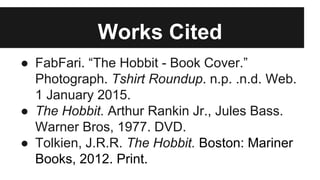 Works Cited
● FabFari. “The Hobbit - Book Cover.”
Photograph. Tshirt Roundup. n.p. .n.d. Web.
1 January 2015.
● The Hobbit. Arthur Rankin Jr., Jules Bass.
Warner Bros, 1977. DVD.
● Tolkien, J.R.R. The Hobbit. Boston: Mariner
Books, 2012. Print.
 