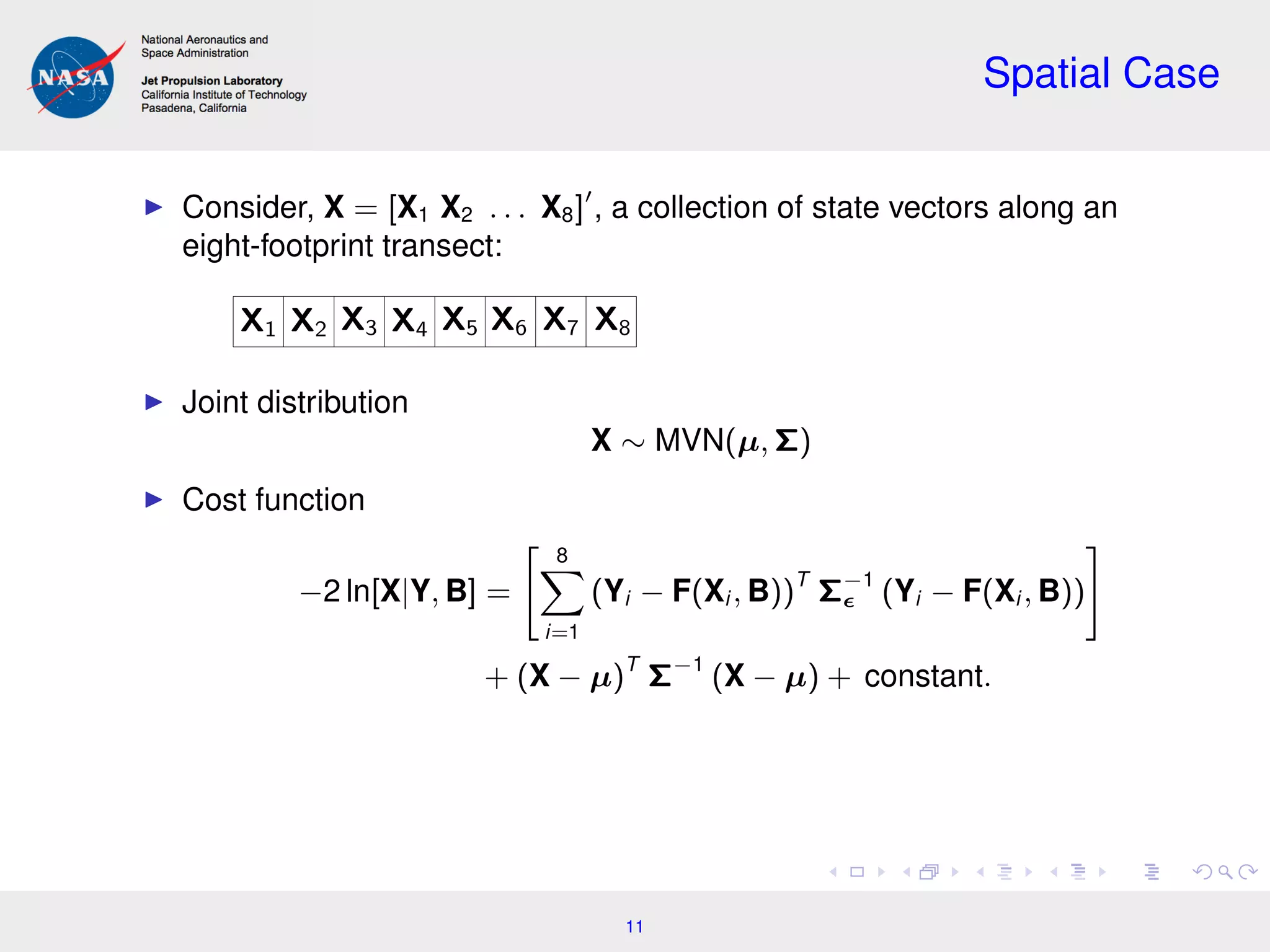 Spatial Case
Consider, X = [X1 X2 . . . X8] , a collection of state vectors along an
eight-footprint transect:
X1 X2 X3 X4 X5 X6 X7 X8
Joint distribution
X ∼ MVN(µ, Σ)
Cost function
−2 ln[X|Y, B] =
8
i=1
(Yi − F(Xi , B))T
Σ−1
(Yi − F(Xi , B))
+ (X − µ)T
Σ−1
(X − µ) + constant.
11
 