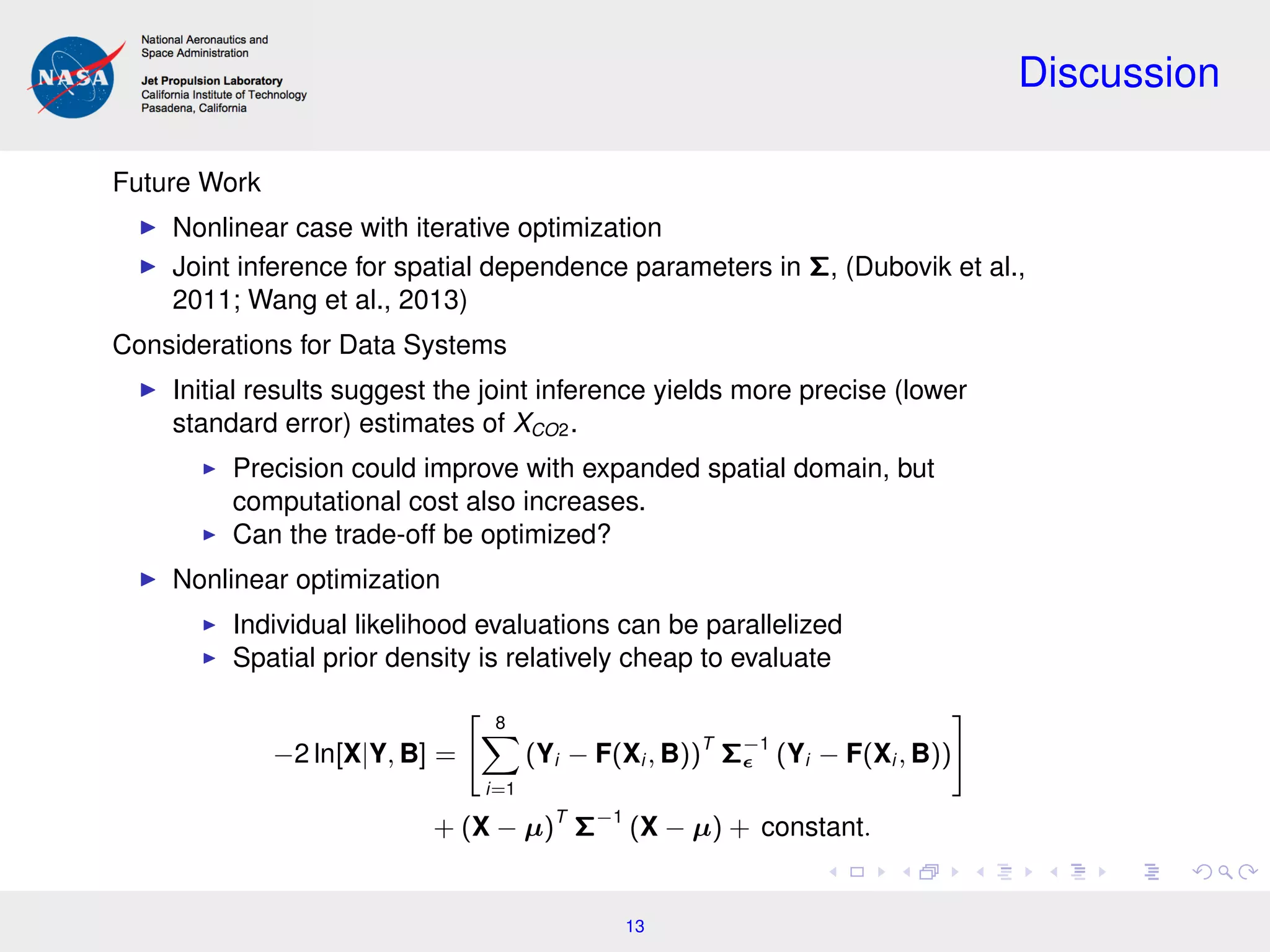 Discussion
Future Work
Nonlinear case with iterative optimization
Joint inference for spatial dependence parameters in Σ, (Dubovik et al.,
2011; Wang et al., 2013)
Considerations for Data Systems
Initial results suggest the joint inference yields more precise (lower
standard error) estimates of XCO2.
Precision could improve with expanded spatial domain, but
computational cost also increases.
Can the trade-off be optimized?
Nonlinear optimization
Individual likelihood evaluations can be parallelized
Spatial prior density is relatively cheap to evaluate
−2 ln[X|Y, B] =
8
i=1
(Yi − F(Xi , B))T
Σ−1
(Yi − F(Xi , B))
+ (X − µ)T
Σ−1
(X − µ) + constant.
13
 