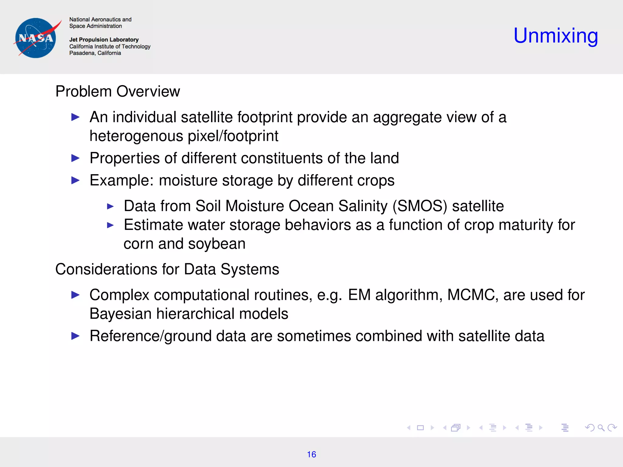 Unmixing
Problem Overview
An individual satellite footprint provide an aggregate view of a
heterogenous pixel/footprint
Properties of different constituents of the land
Example: moisture storage by different crops
Data from Soil Moisture Ocean Salinity (SMOS) satellite
Estimate water storage behaviors as a function of crop maturity for
corn and soybean
Considerations for Data Systems
Complex computational routines, e.g. EM algorithm, MCMC, are used for
Bayesian hierarchical models
Reference/ground data are sometimes combined with satellite data
16
 