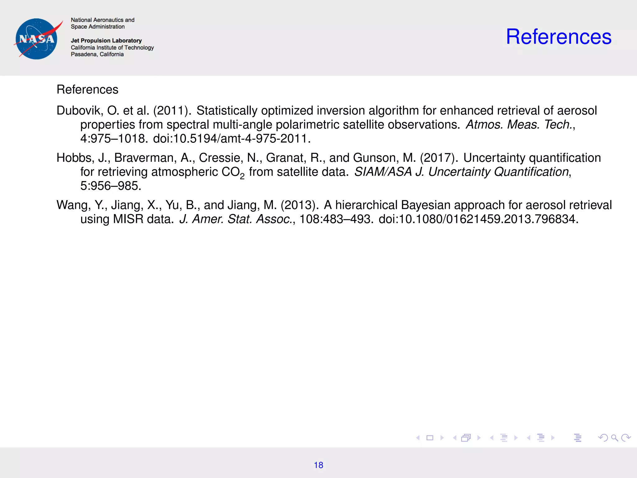 References
References
Dubovik, O. et al. (2011). Statistically optimized inversion algorithm for enhanced retrieval of aerosol
properties from spectral multi-angle polarimetric satellite observations. Atmos. Meas. Tech.,
4:975–1018. doi:10.5194/amt-4-975-2011.
Hobbs, J., Braverman, A., Cressie, N., Granat, R., and Gunson, M. (2017). Uncertainty quantiﬁcation
for retrieving atmospheric CO2 from satellite data. SIAM/ASA J. Uncertainty Quantiﬁcation,
5:956–985.
Wang, Y., Jiang, X., Yu, B., and Jiang, M. (2013). A hierarchical Bayesian approach for aerosol retrieval
using MISR data. J. Amer. Stat. Assoc., 108:483–493. doi:10.1080/01621459.2013.796834.
18
 