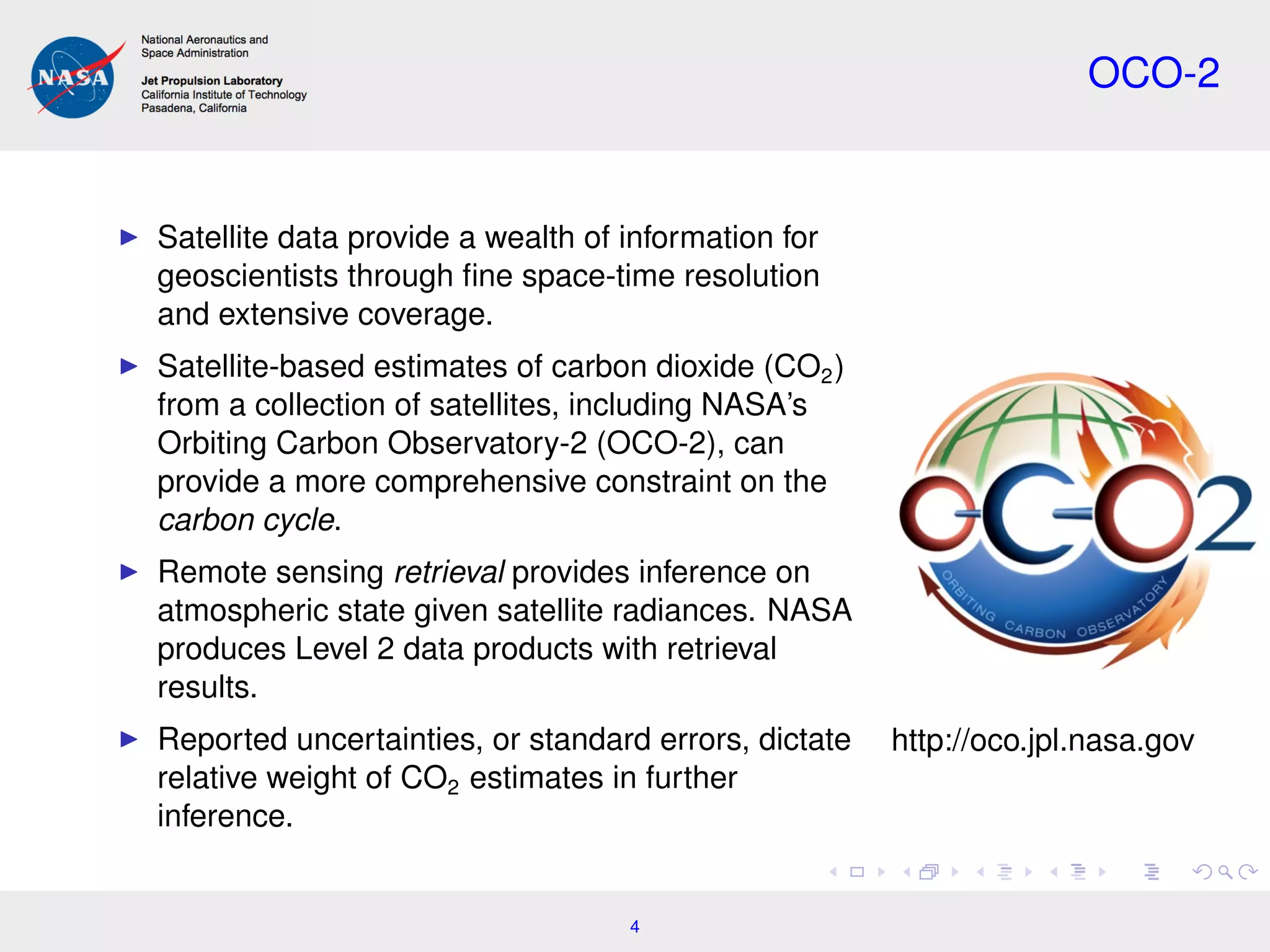 OCO-2
Satellite data provide a wealth of information for
geoscientists through ﬁne space-time resolution
and extensive coverage.
Satellite-based estimates of carbon dioxide (CO2)
from a collection of satellites, including NASA’s
Orbiting Carbon Observatory-2 (OCO-2), can
provide a more comprehensive constraint on the
carbon cycle.
Remote sensing retrieval provides inference on
atmospheric state given satellite radiances. NASA
produces Level 2 data products with retrieval
results.
Reported uncertainties, or standard errors, dictate
relative weight of CO2 estimates in further
inference.
http://oco.jpl.nasa.gov
4
 