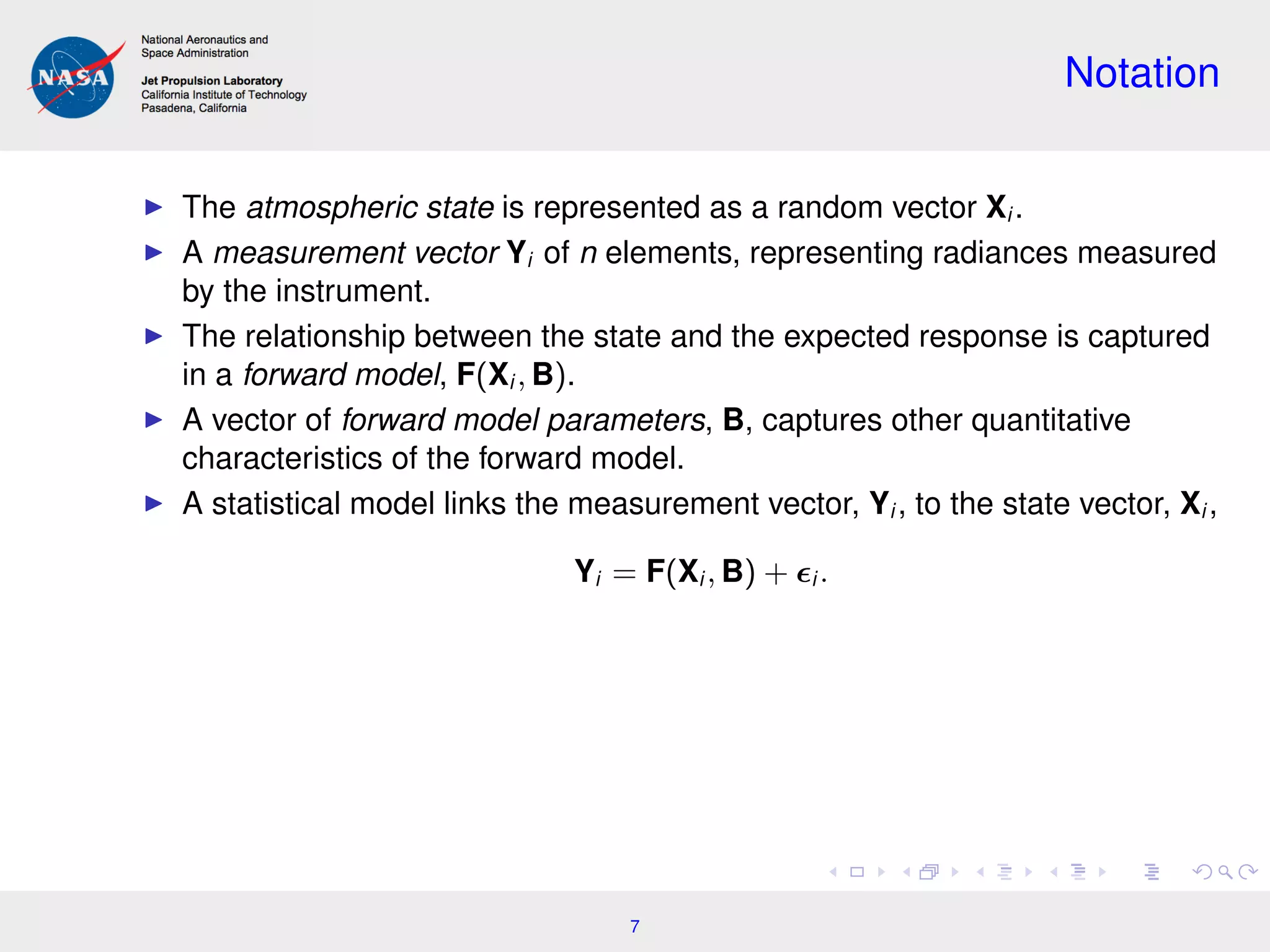 Notation
The atmospheric state is represented as a random vector Xi .
A measurement vector Yi of n elements, representing radiances measured
by the instrument.
The relationship between the state and the expected response is captured
in a forward model, F(Xi , B).
A vector of forward model parameters, B, captures other quantitative
characteristics of the forward model.
A statistical model links the measurement vector, Yi , to the state vector, Xi ,
Yi = F(Xi , B) + i .
7
 