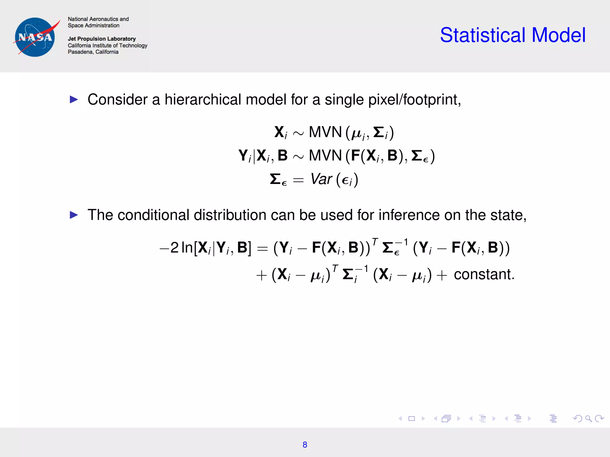 Statistical Model
Consider a hierarchical model for a single pixel/footprint,
Xi ∼ MVN (µi , Σi )
Yi |Xi , B ∼ MVN (F(Xi , B), Σ )
Σ = Var ( i )
The conditional distribution can be used for inference on the state,
−2 ln[Xi |Yi , B] = (Yi − F(Xi , B))T
Σ−1
(Yi − F(Xi , B))
+ (Xi − µi )T
Σ−1
i (Xi − µi ) + constant.
8
 