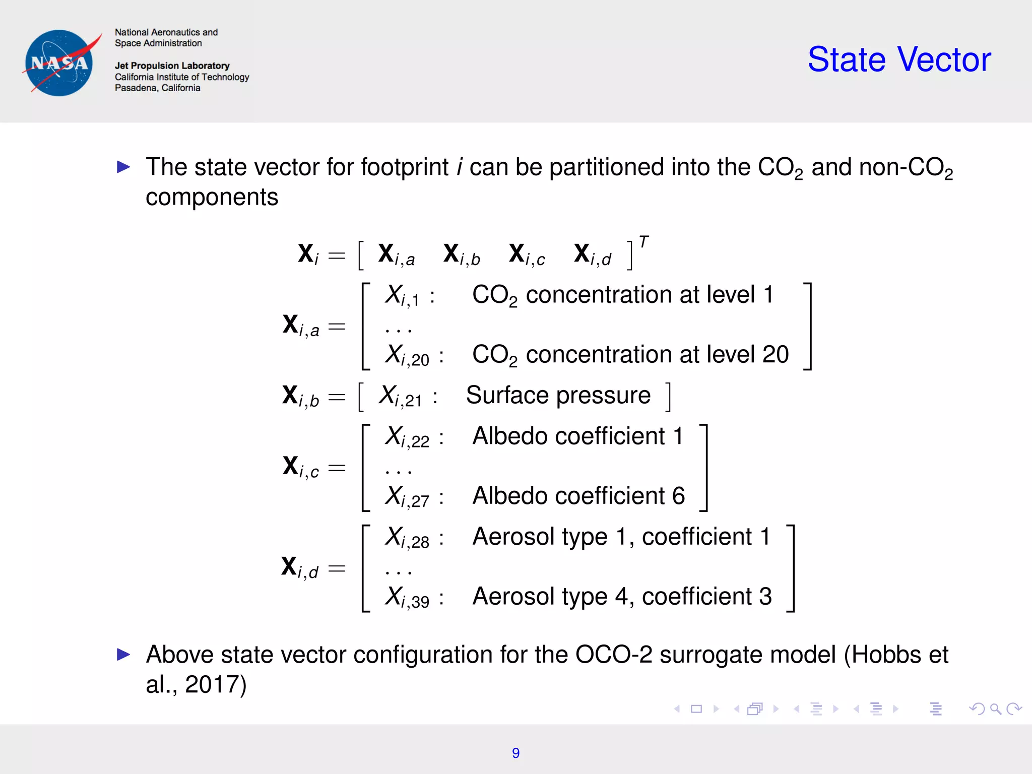 State Vector
The state vector for footprint i can be partitioned into the CO2 and non-CO2
components
Xi = Xi,a Xi,b Xi,c Xi,d
T
Xi,a =


Xi,1 : CO2 concentration at level 1
. . .
Xi,20 : CO2 concentration at level 20


Xi,b = Xi,21 : Surface pressure
Xi,c =


Xi,22 : Albedo coefﬁcient 1
. . .
Xi,27 : Albedo coefﬁcient 6


Xi,d =


Xi,28 : Aerosol type 1, coefﬁcient 1
. . .
Xi,39 : Aerosol type 4, coefﬁcient 3


Above state vector conﬁguration for the OCO-2 surrogate model (Hobbs et
al., 2017)
9
 