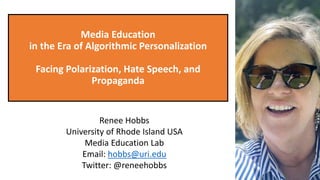 Media Education
in the Era of Algorithmic Personalization
Facing Polarization, Hate Speech, and
Propaganda
Renee Hobbs
University of Rhode Island USA
Media Education Lab
Email: hobbs@uri.edu
Twitter: @reneehobbs
 