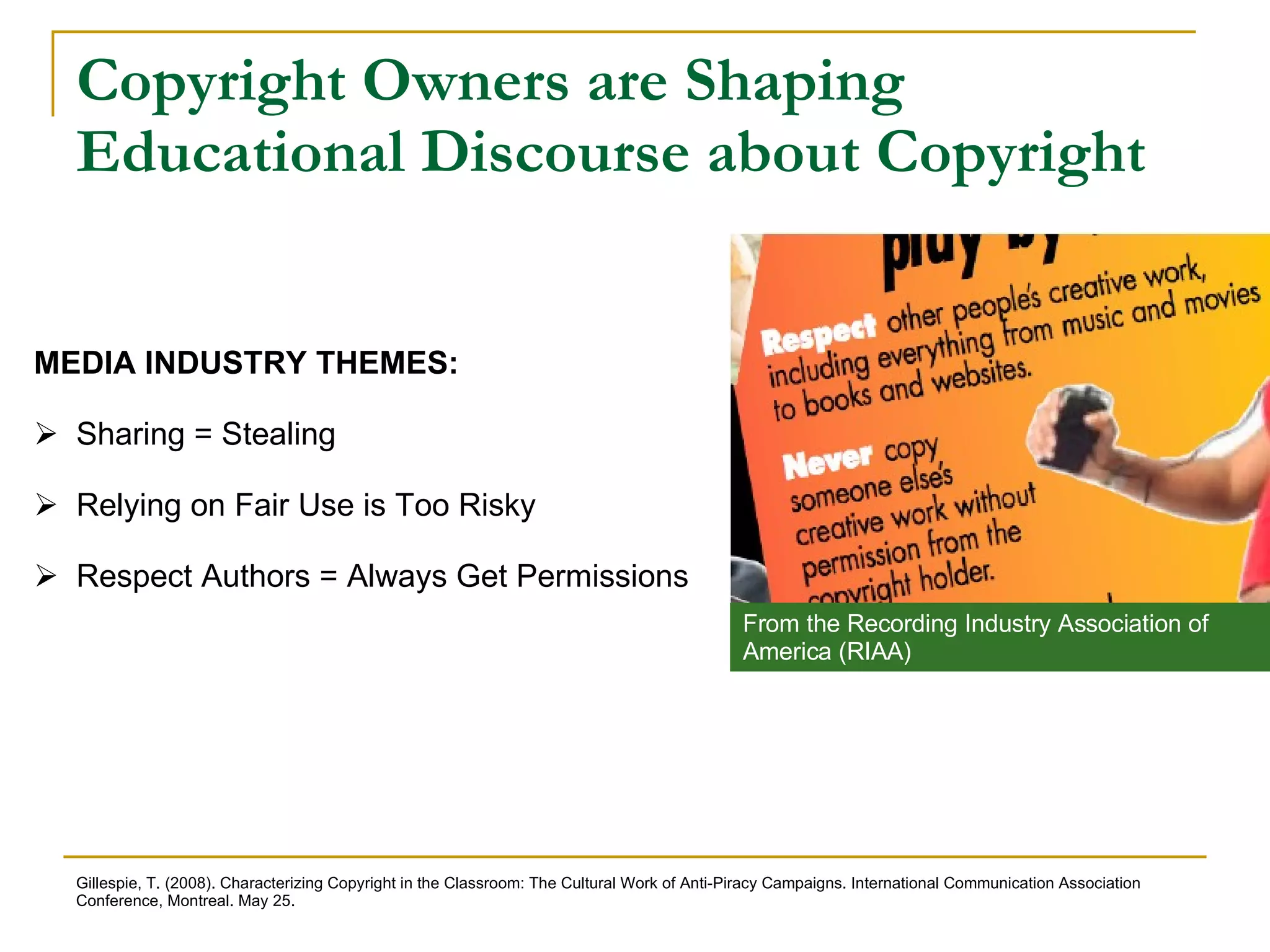 Copyright Owners are Shaping Educational Discourse about Copyright MEDIA INDUSTRY THEMES:  Sharing = Stealing Relying on Fair Use is Too Risky Respect Authors = Always Get Permissions Gillespie, T. (2008). Characterizing Copyright in the Classroom: The Cultural Work of Anti-Piracy Campaigns. International Communication Association Conference, Montreal. May 25.  From the Recording Industry Association of America (RIAA) 