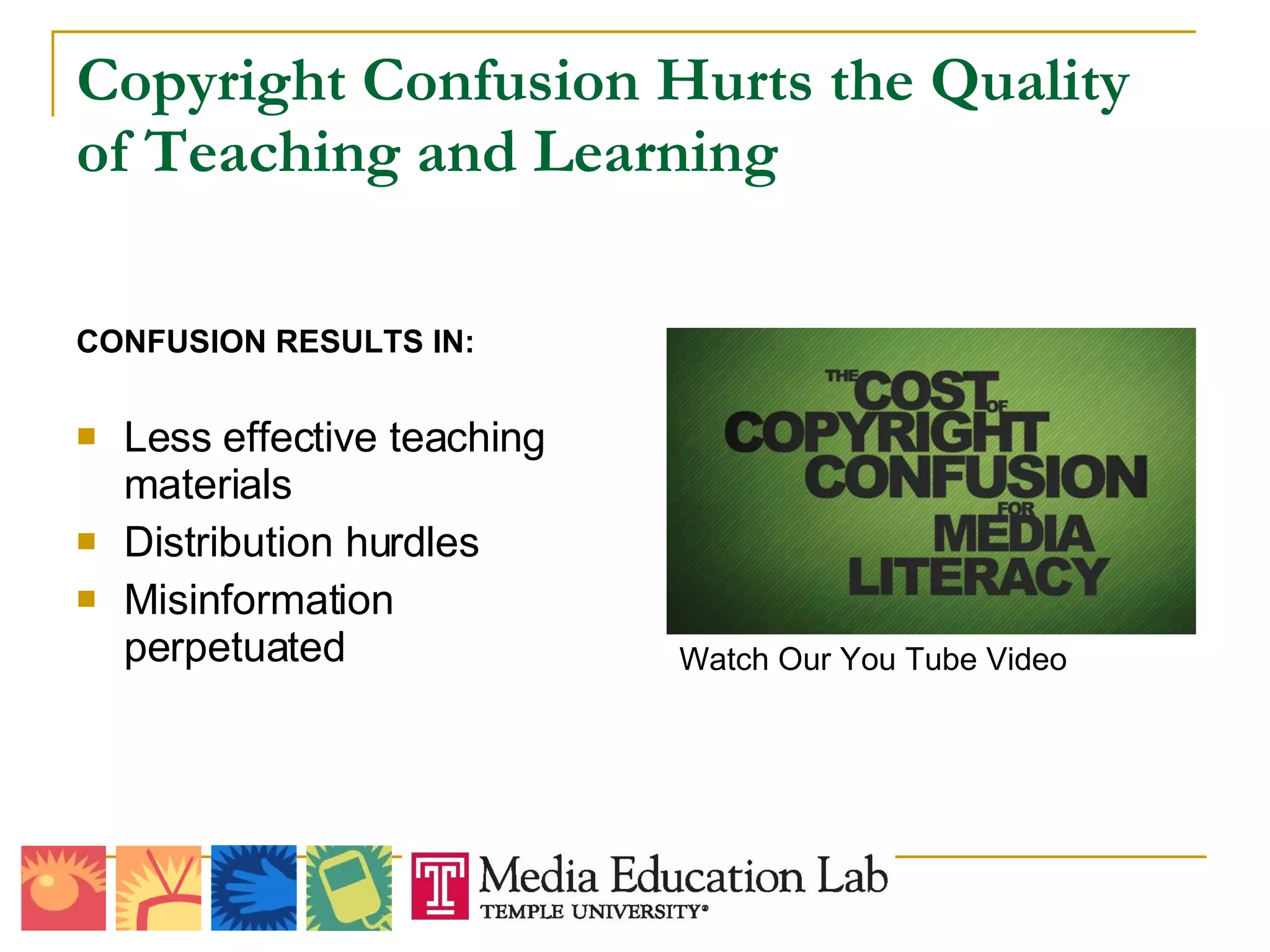 Copyright Confusion Hurts the Quality of Teaching and Learning CONFUSION RESULTS IN: Less effective teaching materials Distribution hurdles Misinformation perpetuated Watch Our You Tube Video 