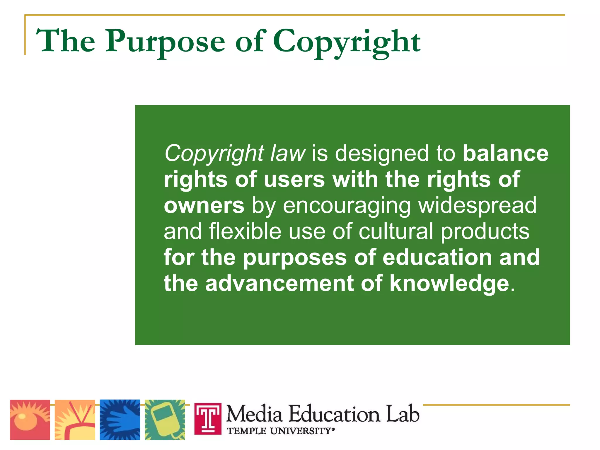 The Purpose of Copyright Copyright law  is designed to  balance rights of users with the rights of owners  by encouraging widespread and flexible use of cultural products  for the purposes of education and the advancement of knowledge . 