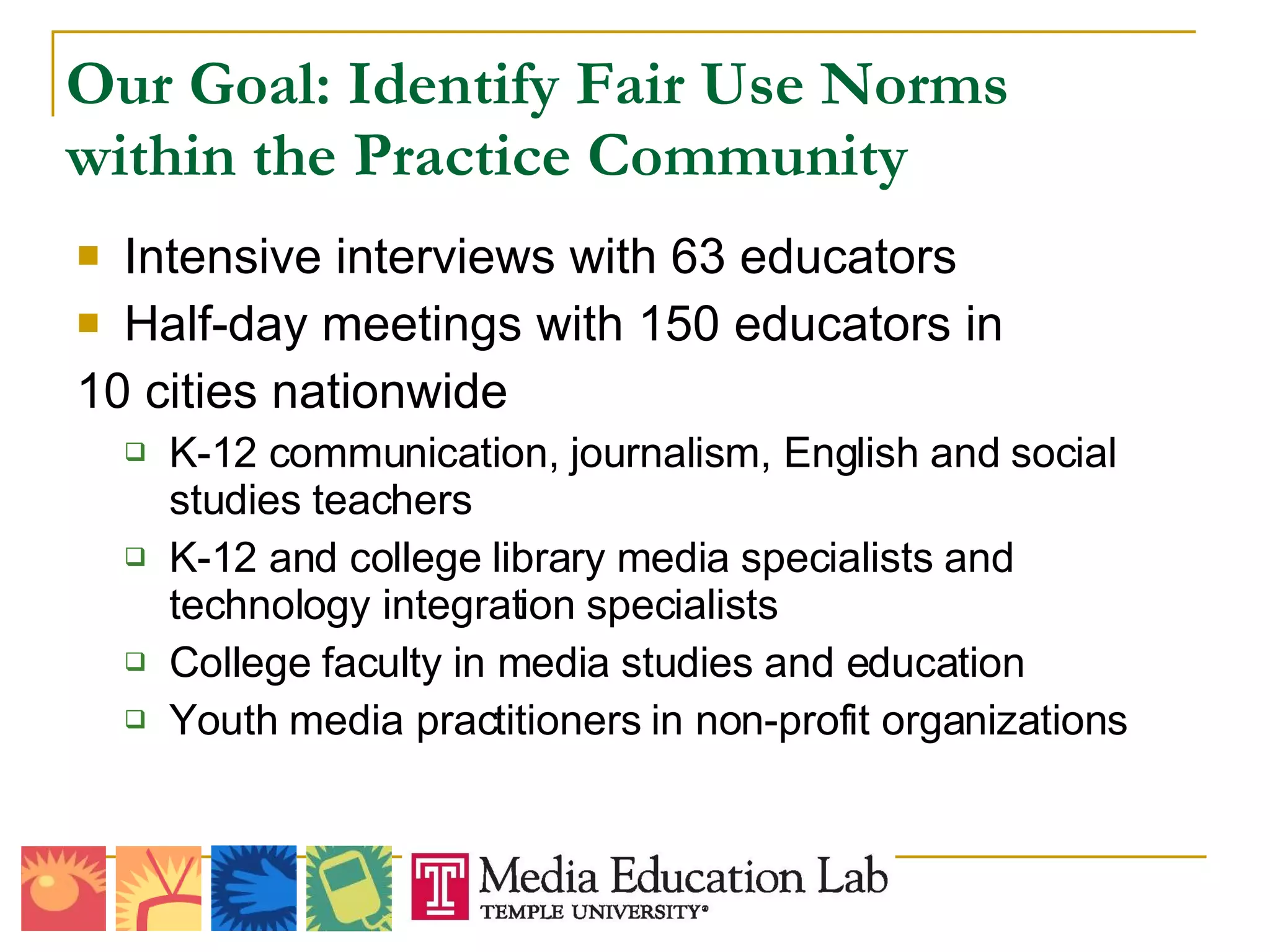 Our Goal: Identify Fair Use Norms within the Practice Community Intensive interviews with 63 educators Half-day meetings with 150 educators in  10 cities nationwide K-12 communication, journalism, English and social studies teachers K-12 and college library media specialists and technology integration specialists College faculty in media studies and education Youth media practitioners in non-profit organizations 