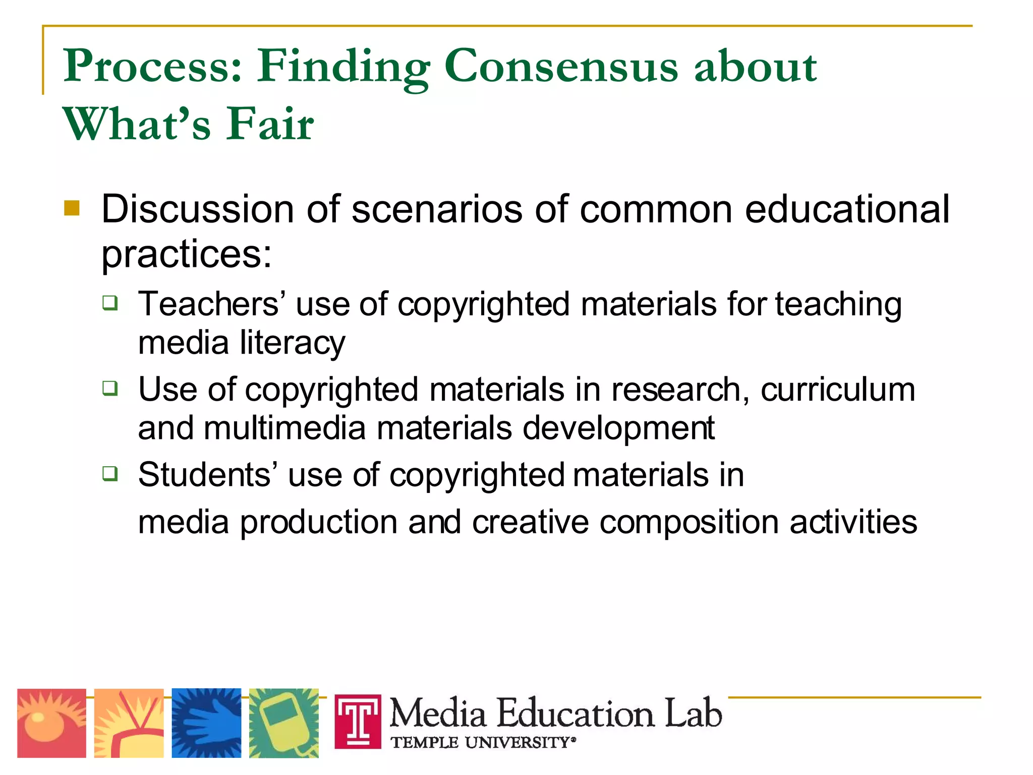 Process: Finding Consensus about What’s Fair Discussion of scenarios of common educational practices: Teachers’ use of copyrighted materials for teaching media literacy Use of copyrighted materials in research, curriculum and multimedia materials development Students’ use of copyrighted materials in  media production and creative composition activities 