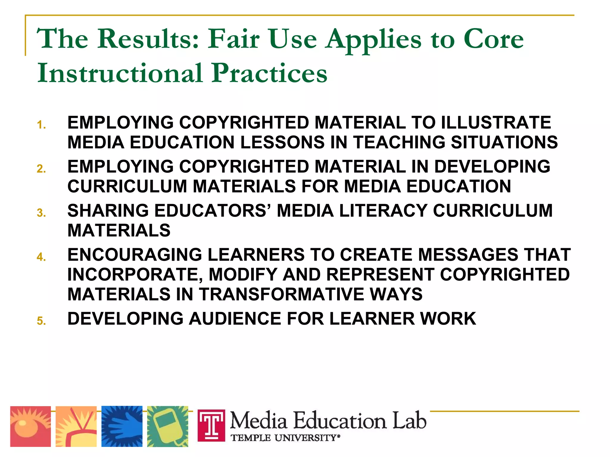The Results: Fair Use Applies to Core Instructional Practices EMPLOYING COPYRIGHTED MATERIAL TO ILLUSTRATE MEDIA EDUCATION LESSONS IN TEACHING SITUATIONS EMPLOYING COPYRIGHTED MATERIAL IN DEVELOPING CURRICULUM MATERIALS FOR MEDIA EDUCATION  SHARING EDUCATORS’ MEDIA LITERACY CURRICULUM MATERIALS ENCOURAGING LEARNERS TO CREATE MESSAGES THAT INCORPORATE, MODIFY AND REPRESENT COPYRIGHTED MATERIALS IN TRANSFORMATIVE WAYS DEVELOPING AUDIENCE FOR LEARNER WORK 
