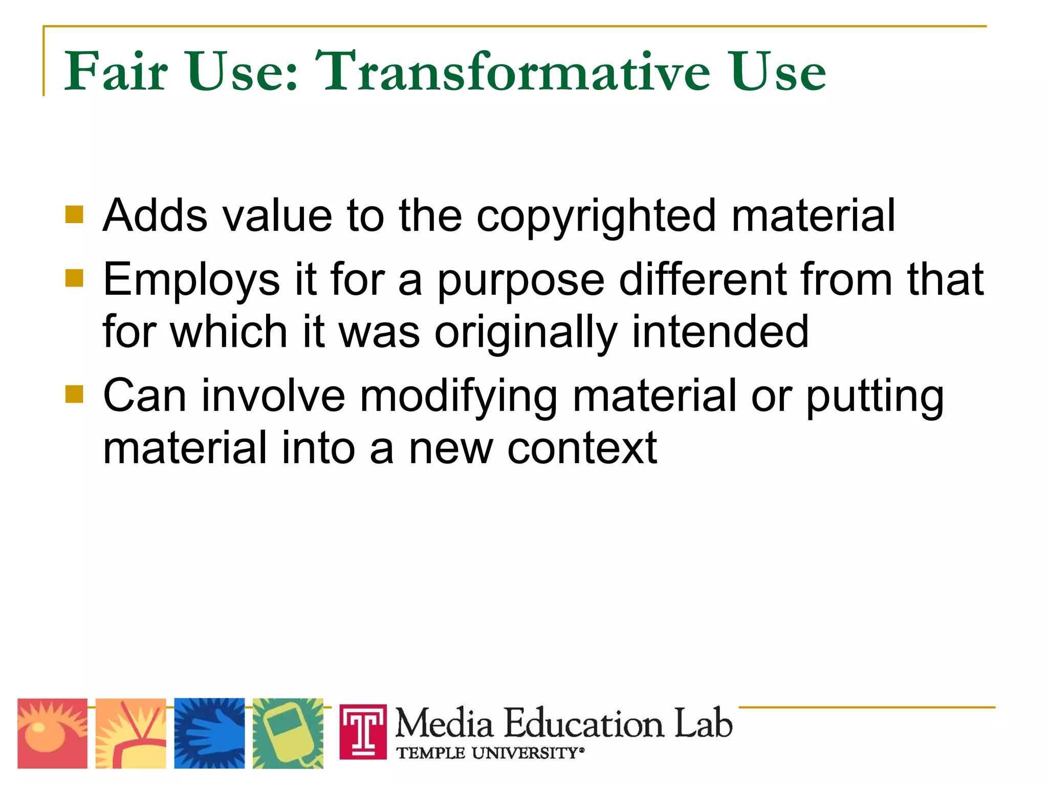 Fair Use: Transformative Use Adds value to the copyrighted material Employs it for a purpose different from that for which it was originally intended Can involve modifying material or putting material into a new context 