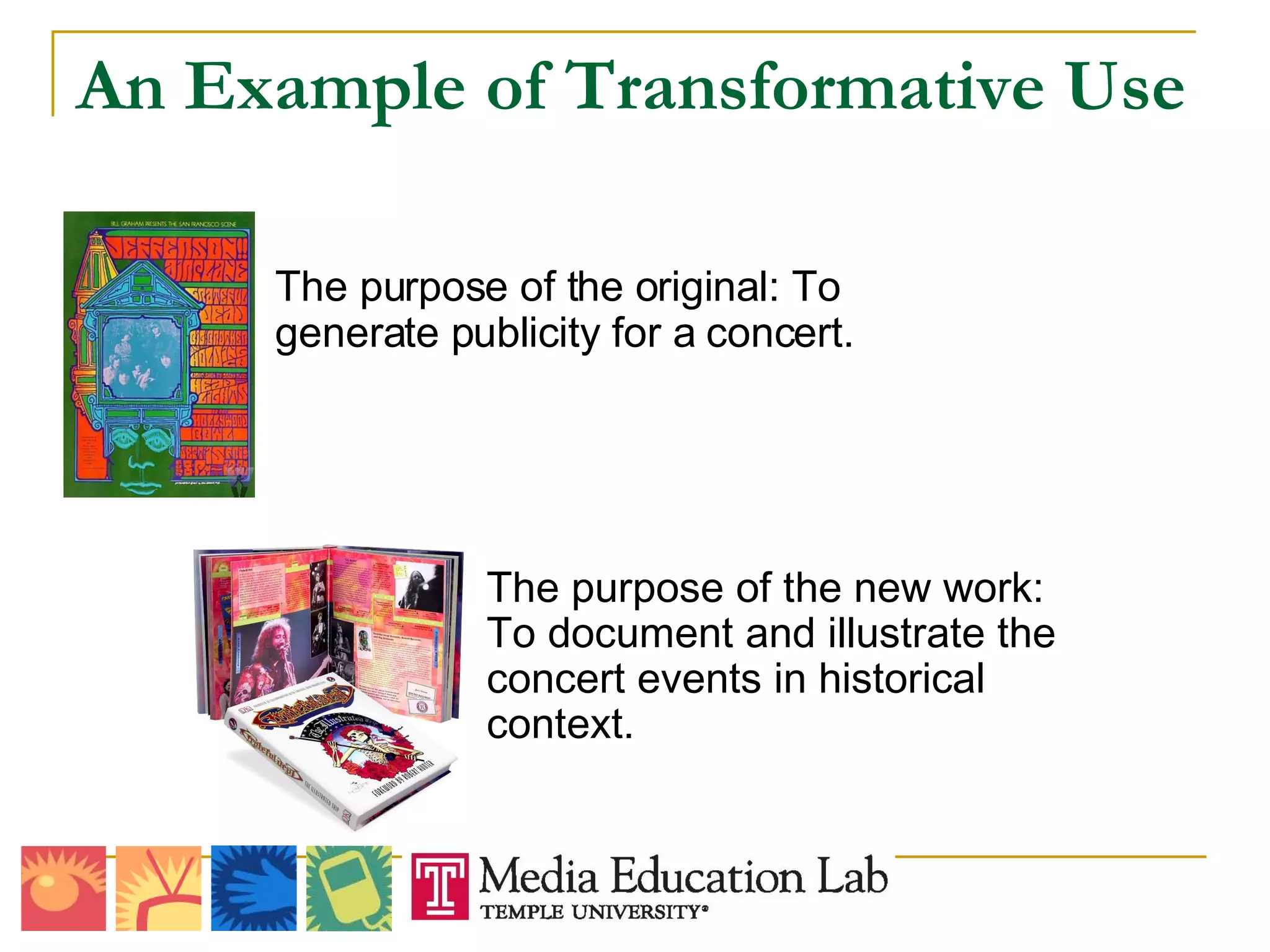 An Example of Transformative Use The purpose of the original: To generate publicity for a concert.   The purpose of the new work: To document and illustrate the concert events in historical context. 