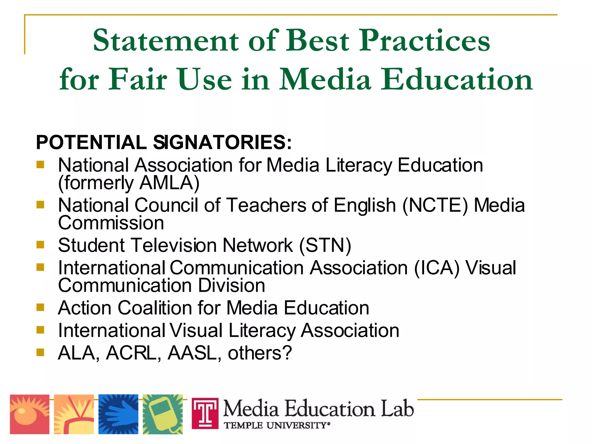 Statement of Best Practices  for Fair Use in Media Education POTENTIAL SIGNATORIES: National Association for Media Literacy Education (formerly AMLA) National Council of Teachers of English (NCTE) Media Commission Student Television Network (STN) International Communication Association (ICA) Visual Communication Division Action Coalition for Media Education International Visual Literacy Association ALA, ACRL, AASL, others?  