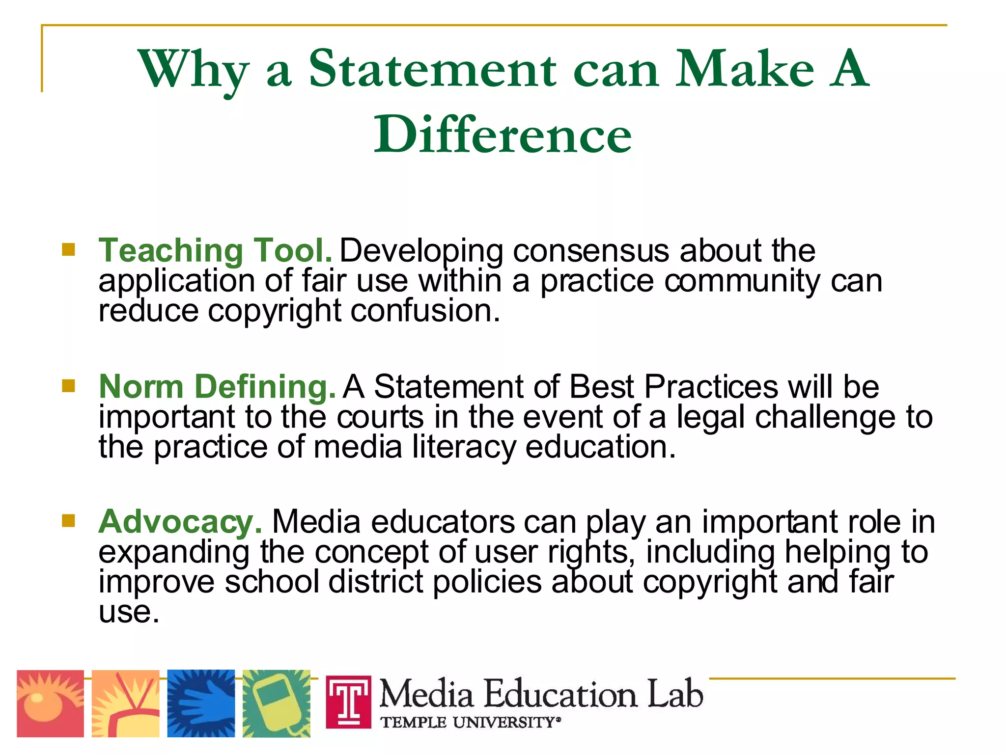Why a Statement can Make A Difference Teaching Tool.  Developing consensus about the application of fair use within a practice community can reduce copyright confusion. Norm Defining.  A Statement of Best Practices will be important to the courts in the event of a legal challenge to the practice of media literacy education. Advocacy.  Media educators can play an important role in expanding the concept of user rights, including helping to improve school district policies about copyright and fair use. 
