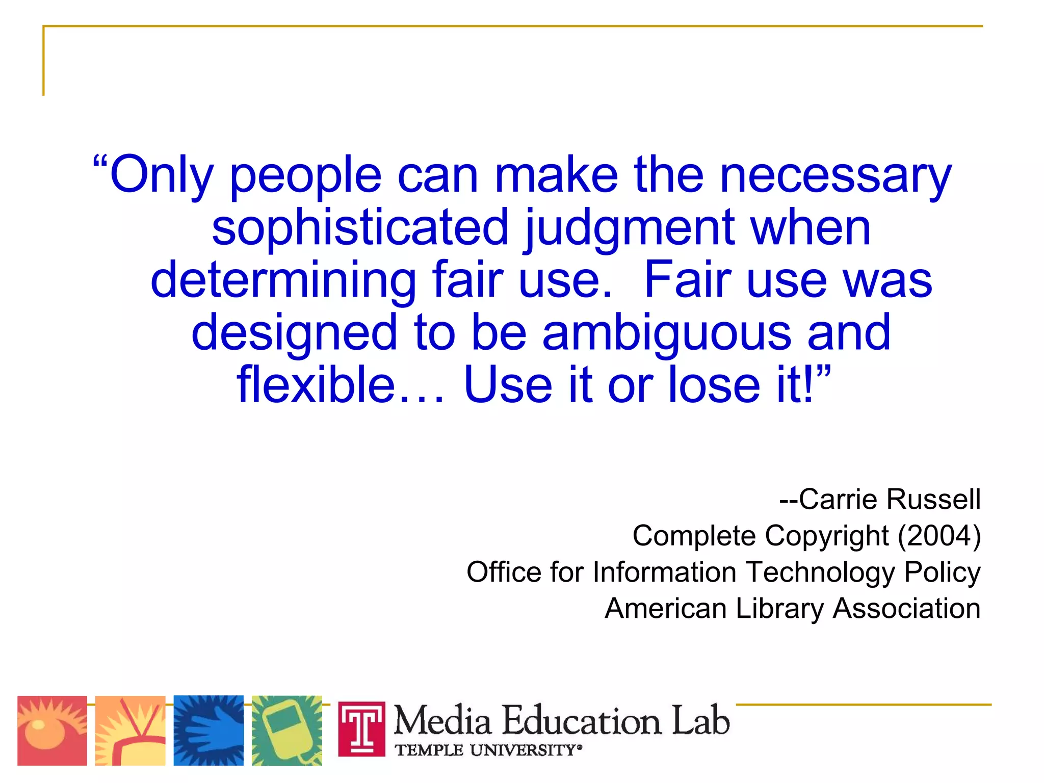 “ Only people can make the necessary sophisticated judgment when determining fair use.  Fair use was designed to be ambiguous and flexible… Use it or lose it!”  --Carrie Russell Complete Copyright (2004) Office for Information Technology Policy American Library Association   
