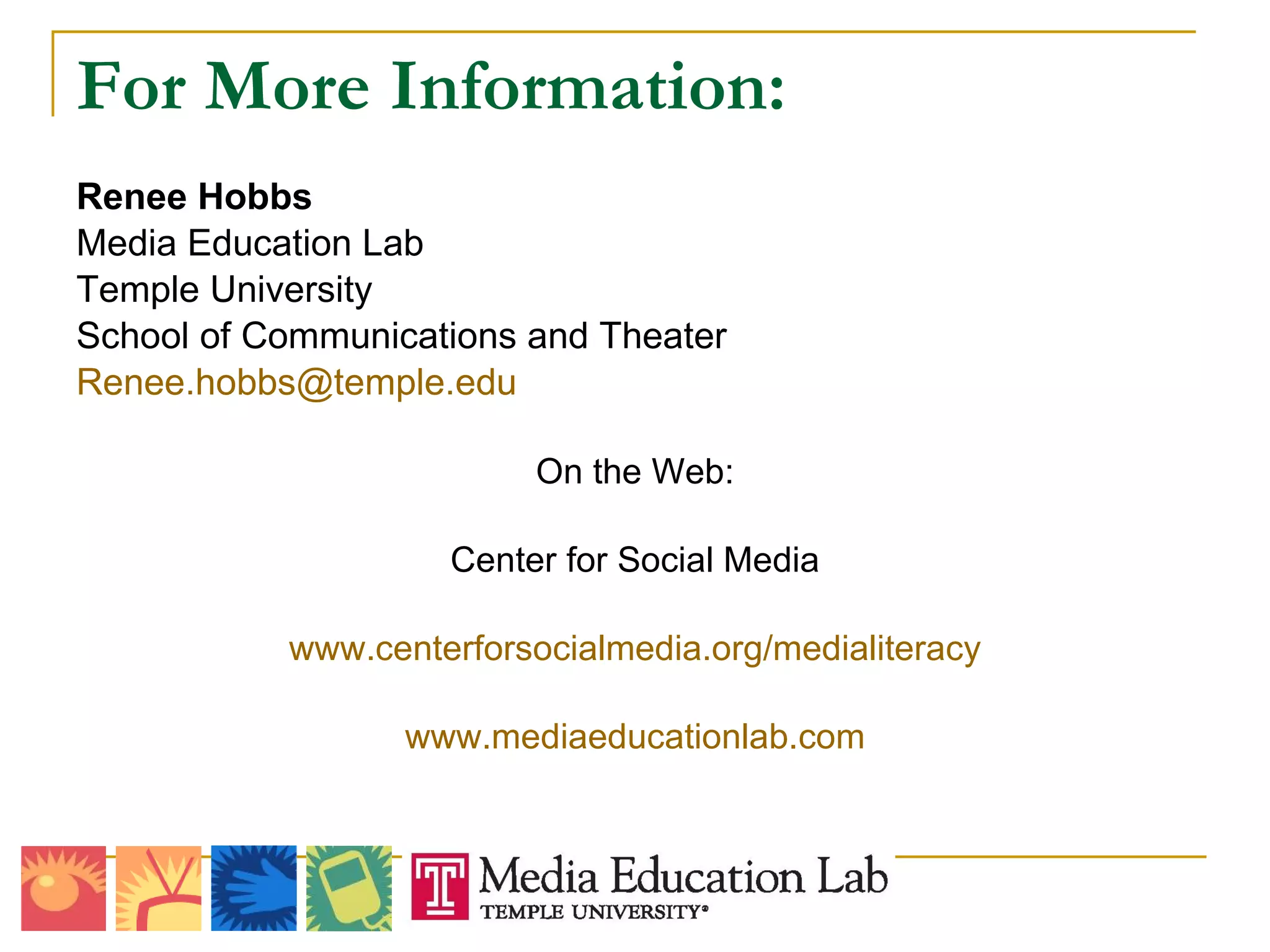 For More Information: Renee Hobbs Media Education Lab Temple University School of Communications and Theater [email_address] On the Web: Center for Social Media www.centerforsocialmedia.org/medialiteracy www.mediaeducationlab.com 