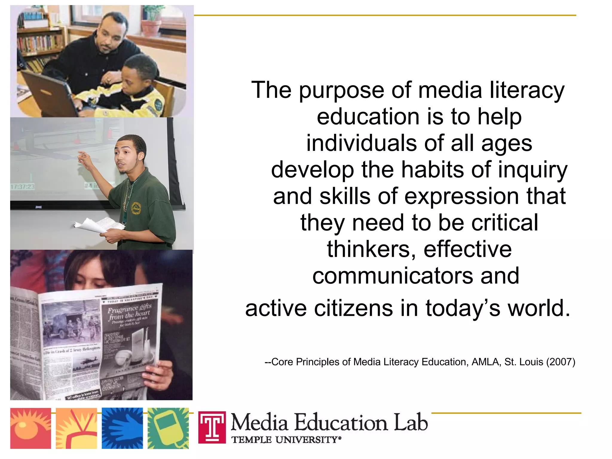 The purpose of media literacy education is to help individuals of all ages develop the habits of inquiry and skills of expression that they need to be critical thinkers, effective communicators and  active citizens in today’s world. --Core Principles of Media Literacy Education, AMLA, St. Louis (2007) 