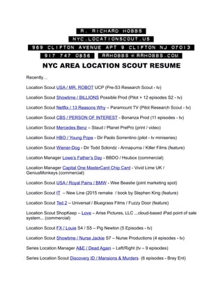 NYC AREA LOCATION SCOUT RESUME
Recently…
Location Scout USA / MR. ROBOT UCP (Pre-S3 Research Scout - tv)
Location Scout Showtime / BILLIONS Possible Prod (Pilot + 12 episodes S2 - tv)
Location Scout Netflix / 13 Reasons Why – Paramount TV (Pilot Research Scout - tv)
Location Scout CBS / PERSON OF INTEREST - Bonanza Prod (11 episodes - tv)
Location Scout Mercedes Benz – Staud / Planet PrePro (print / video)
Location Scout HBO / Young Pope - Dir Paolo Sorrentino (pilot - tv miniseries)
Location Scout Wiener-Dog - Dir Todd Solondz - Annapurna / Killer Films (feature)
Location Manager Lowe’s Father’s Day - BBDO / Hsubox (commercial)
Location Manager Capital One MasterCard Chip Card - Vivid Lime UK /
GeniusMonkeys (commercial)
Location Scout USA / Royal Pains / BMW - Wee Beastie (joint marketing spot)
Location Scout IT – New Line (2015 remake / book by Stephen King (feature)
Location Scout Ted 2 – Universal / Bluegrass Films / Fuzzy Door (feature)
Location Scout ShopKeep – Love – Arise Pictures, LLC ...cloud-based iPad point of sale
system... (commercial)
Location Scout FX / Louie S4 / S5 – Pig Newton (5 Episodes - tv)
Location Scout Showtime / Nurse Jackie S7 – Nurse Productions (4 episodes - tv)
Series Location Manager A&E / Dead Again – Left/Right (tv – 9 episodes)
Series Location Scout Discovery ID / Mansions & Murders (6 episodes - Bray Ent)
 