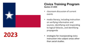 2023
Civics Training Program
Section 21.4555
• classroom discussion of current
events
• media literacy, including instruction
on verifying information and
sources, identifying and responding
to logical fallacies, and identifying
propaganda
• strategies for incorporating civics
instruction into subject areas other
than social studies.
 