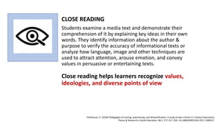 CLOSE READING
Students examine a media text and demonstrate their
comprehension of it by explaining key ideas in their own
words. They identify information about the author &
purpose to verify the accuracy of informational texts or
analyze how language, image and other techniques are
used to attract attention, arouse emotion, and convey
values in persuasive or entertaining texts.
Close reading helps learners recognize values,
ideologies, and diverse points of view
Parkhouse, H. (2018) Pedagogies of naming, questioning, and demystification: A study of two critical U.S. history Classrooms.
Theory & Research in Social Education, 46:2, 277-317, DOI: 10.1080/00933104.2017.1389327.
 