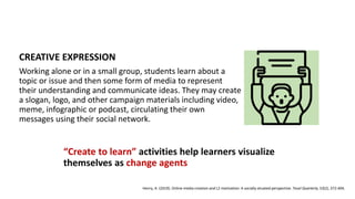 CREATIVE EXPRESSION
Working alone or in a small group, students learn about a
topic or issue and then some form of media to represent
their understanding and communicate ideas. They may create
a slogan, logo, and other campaign materials including video,
meme, infographic or podcast, circulating their own
messages using their social network.
“Create to learn” activities help learners visualize
themselves as change agents
Henry, A. (2019). Online media creation and L2 motivation: A socially situated perspective. Tesol Quarterly, 53(2), 372-404.
 