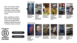 Brut. is a French media
company that creates
short-form video content
for audiences around the
world
Brut. publishes content
daily in three languages
and across eight social
platforms generating over
1.5 billion views a month.
 