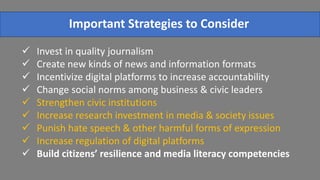  Invest in quality journalism
 Create new kinds of news and information formats
 Incentivize digital platforms to increase accountability
 Change social norms among business & civic leaders
 Strengthen civic institutions
 Increase research investment in media & society issues
 Punish hate speech & other harmful forms of expression
 Increase regulation of digital platforms
 Build citizens’ resilience and media literacy competencies
Important Strategies to Consider
 