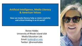 Artificial Intelligence, Media Literacy
& American Values
How can media literacy help us retain creativity
and critical thinking in an AI world?
Renee Hobbs
University of Rhode Island USA
Media Education Lab
Email: hobbs@uri.edu
Twitter: @reneehobbs
 
