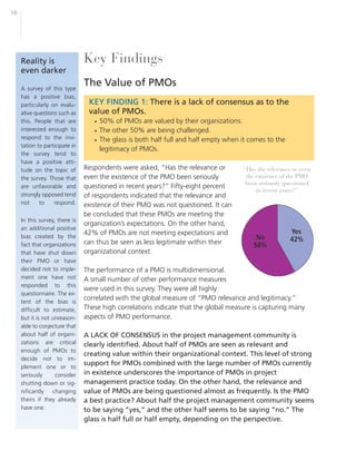 10




     Reality is                 Key Findings
     even darker

     A survey of this type
                                The Value of PMOs
     has a positive bias,
     particularly on evalu-      KEY FINDING 1: There is a lack of consensus as to the
     ative questions such as     value of PMOs.
     this. People that are         • 50% of PMOs are valued by their organizations.
     interested enough to          • The other 50% are being challenged.
     respond to the invi-          • The glass is both half full and half empty when it comes to the
     tation to participate in
                                     legitimacy of PMOs.
     the survey tend to
     have a positive atti-
     tude on the topic of       Respondents were asked, “Has the relevance or        “Has the relevance or even
     the survey. Those that     even the existence of the PMO been seriously          the existence of the PMO
                                                                                      been seriously questioned
     are unfavorable and        questioned in recent years?” Fifty-eight percent
                                                                                          in recent years?”
     strongly opposed tend      of respondents indicated that the relevance and
     not     to    respond.     existence of their PMO was not questioned. It can
                                be concluded that these PMOs are meeting the
     In this survey, there is
                                organization’s expectations. On the other hand,
     an additional positive
     bias created by the
                                42% of PMOs are not meeting expectations and
     fact that organizations    can thus be seen as less legitimate within their
     that have shut down        organizational context.
     their PMO or have
     decided not to imple-      The performance of a PMO is multidimensional.
     ment one have not          A small number of other performance measures
     responded to this
                                were used in this survey. They were all highly
     questionnaire. The ex-
     tent of the bias is
                                correlated with the global measure of “PMO relevance and legitimacy.”
     difficult to estimate,     These high correlations indicate that the global measure is capturing many
     but it is not unreason-    aspects of PMO performance.
     able to conjecture that
     about half of organi-      A LACK OF CONSENSUS in the project management community is
     zations are critical       clearly identified. About half of PMOs are seen as relevant and
     enough of PMOs to
                                creating value within their organizational context. This level of strong
     decide not to im-
     plement one or to
                                support for PMOs combined with the large number of PMOs currently
     seriously      consider    in existence underscores the importance of PMOs in project
     shutting down or sig-      management practice today. On the other hand, the relevance and
     nificantly    changing     value of PMOs are being questioned almost as frequently. Is the PMO
     theirs if they already     a best practice? About half the project management community seems
     have one.                  to be saying “yes,” and the other half seems to be saying “no.” The
                                glass is half full or half empty, depending on the perspective.
 