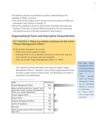 11




The following sections are devoted to a better understanding of the
variability of PMOs in practice.
• The results of the analysis of the structure and the functions of PMOs are
  presented in Key Findings 2 through 13.
• Once the variability of structure and function have been discussed, Key
  Findings 14 through 16 present PMO characteristics that are associated
  with performance as it has been presented in Key Finding 1.

Organizational Form and Descriptive Characteristics
  KEY FINDING 2: There is a relative consensus on the name
  “Project Management Office.”

  Of the entities described in the survey:
   • PMOs have a wide variety of names.
   • Although there is not an absolute consensus on the name, only one
      name stands out as being used very frequently.
   • 59% are named “Project Management Office” or “PMO.”
                                                                                • The     label    “Project
                                                                                  Management Office”
       The majority of entities described in the study are called “Project        is not a good indicator
       Management Offices.” However, many of these organizational entities        of what the entity is or
       are given a great variety of other names. The distribution of names is     does.
       presented in the table below.                                            • “Project         Manage-
Names of Organizational Entities                                                  ment” and “Program
                                                                                  Management” offices
NAME                                       PERCENTAGE
                                                                                  are not significantly
Project Management Office                     59%
                                                                                  different in structure
Name containing the term “project” and          4%
                                                                                  or in their roles.
somewhat similar to project management
office, e.g., project department                                                • A     “Project    Office”
Project Support Office                          7%                                often manages multi-
                                                                                  ple projects.
Project Office                                  2%
Program Management Office                     12%
Center of excellence                            2%
No name                                         2%
Other (a great variety with none greater      12%
than 1%)
 